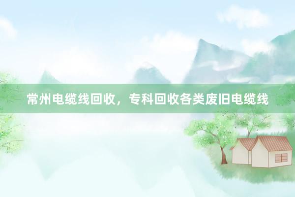 常州电缆线回收，专科回收各类废旧电缆线